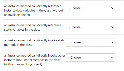 an instance method can directly reference
instance data variables in the class (without
an invoking object)
an instance method can directly reference
static variables in the class
an instance method can directly invoke static
methods in the class
an instance method can directly invoke other
instance (non-static) methods in the class
(without an invoking object)
[Choose ]
[Choose ]
[Choose ]
[Choose ]
