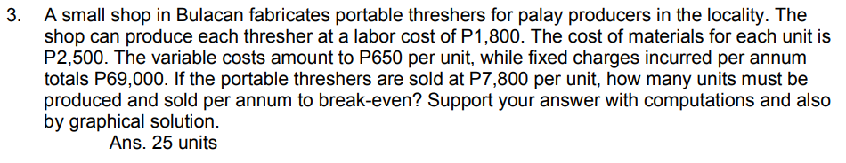 3. A small shop in Bulacan fabricates portable threshers for palay producers in the locality. The
shop can produce each thresher at a labor cost of P1,800. The cost of materials for each unit is
P2,500. The variable costs amount to P650 per unit, while fixed charges incurred per annum
totals P69,000. If the portable threshers are sold at P7,800 per unit, how many units must be
produced and sold per annum to break-even? Support your answer with computations and also
by graphical solution.
Ans. 25 units
