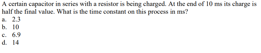 A certain capacitor in series with a resistor is being charged. At the end of 10 ms its charge is
half the final value. What is the time constant on this process in ms?
а. 2.3
b. 10
с. 6.9
d. 14
