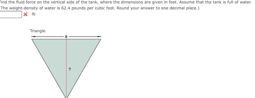 Find the fluid force on the vertical side of the tank, where the dimensions are given in feet. Assume that the tank is full of water.
The weight-density of water is 62.4 pounds per cubic foot. Round your answer to one decimal place.)
X Ib
Triangle
8
