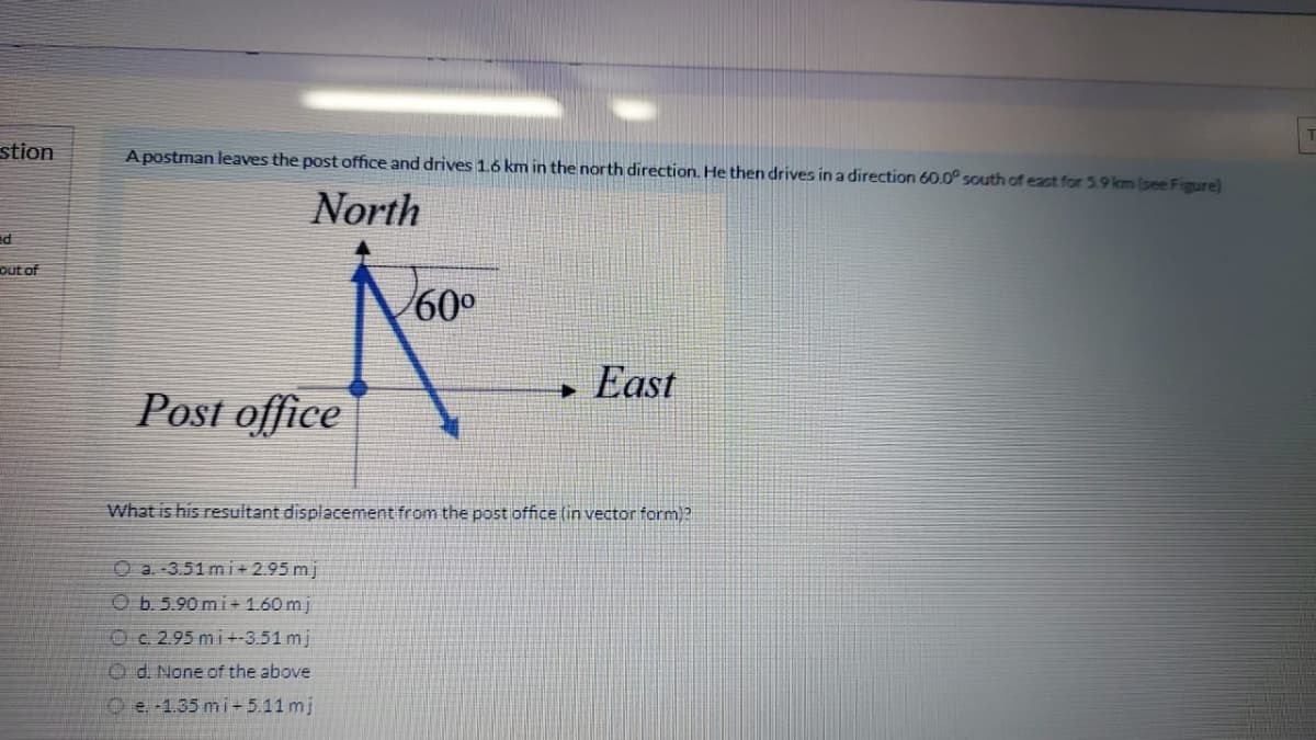 stion
A postman leaves the post office and drives 1.6 km in the north direction. He then drives in a direction 60.0° south of eact for 5.9 km (see Figure)
North
out of
60°
East
Post office
What is his resultant displacement from the post office (in vector form)?
O a. -3.51 mi + 2.95 mj
Ob. 5.90 mi+ 1.60 mj
Oc. 2.95 mi+-3.51 mj
Od. None of the above
O e. 1.35 mi- 5.11 mj
