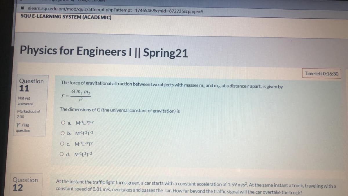 A elearn.squ.edu.om/mod/quiz/attempt.php?attempt=17465468&cmid%3D872735&page%3D5
SQU E-LEARNING SYSTEM (ACADEMIC)
Physics for Engineers I || Spring21
Time left 0:16:30
Question
11
The force of gravitational attraction between two objects with masses m, and m2, at a distancer apart, is given by
Gm, m2
F =
Not yet
answered
The dimensions of G (the universal constant of gravitation) is
Marked out of
200
O a. ML°T-2
P Flag
question
O b. M'L2T3
O. ML3T2
O d. M-L°T2
Question
12
At the instant the traffic light turns green, a car starts with a constant acceleration of 1.59 m/s?. At the same instant a truck, traveling with a
constant speed of 8.81 m/s, overtakes and passes the car. How far beyond the traffic signal will the car overtake the truck?
