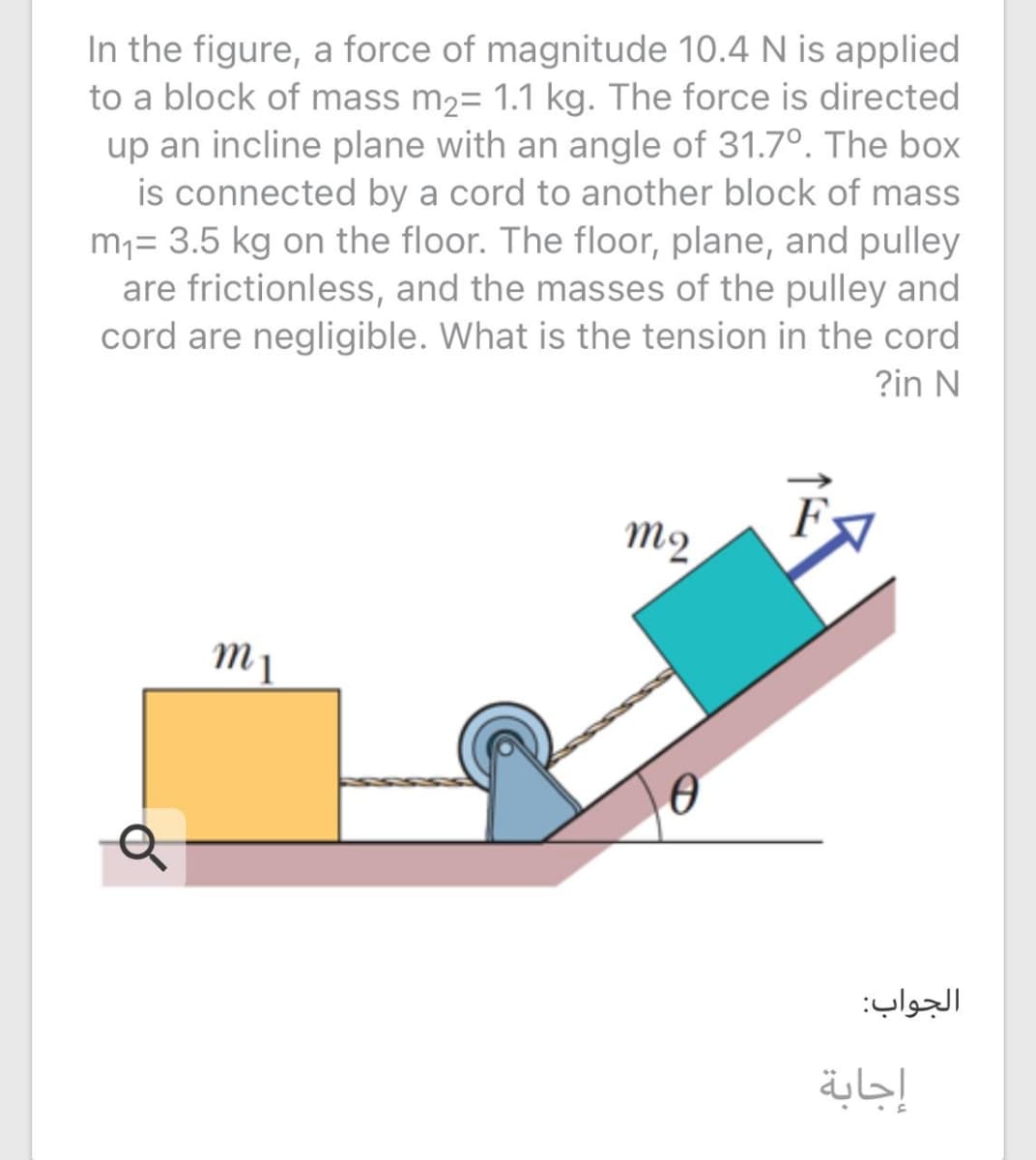 In the figure, a force of magnitude 10.4 N is applied
to a block of mass m2= 1.1 kg. The force is directed
up an incline plane with an angle of 31.7°. The box
is connected by a cord to another block of mass
m,= 3.5 kg on the floor. The floor, plane, and pulley
are frictionless, and the masses of the pulley and
cord are negligible. What is the tension in the cord
?in N
m2
m 1
الجواب:
إجابة
