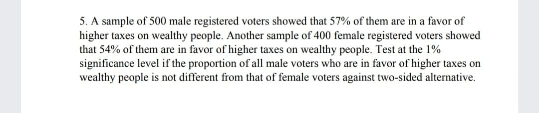 5. A sample of 500 male registered voters showed that 57% of them are in a favor of
higher taxes on wealthy people. Another sample of 400 female registered voters showed
that 54% of them are in favor of higher taxes on wealthy people. Test at the 1%
significance level if the proportion of all male voters who are in favor of higher taxes on
wealthy people is not different from that of female voters against two-sided alternative.
