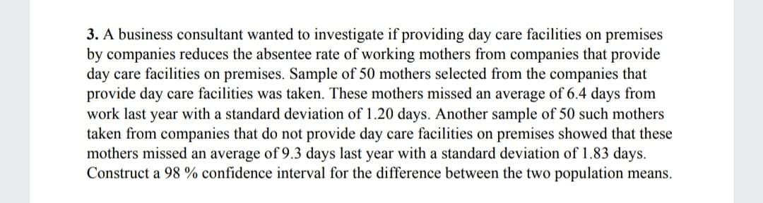 3. A business consultant wanted to investigate if providing day care facilities on premises
by companies reduces the absentee rate of working mothers from companies that provide
day care facilities on premises. Sample of 50 mothers selected from the companies that
provide day care facilities was taken. These mothers missed an average of 6.4 days from
work last year with a standard deviation of 1.20 days. Another sample of 50 such mothers
taken from companies that do not provide day care facilities on premises showed that these
mothers missed an average of 9.3 days last year with a standard deviation of 1.83 days.
Construct a 98 % confidence interval for the difference between the two population means.
