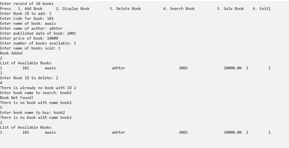 Enter record of 10 books
Press
1. Add Book
2. Display Book
3. Delete Book
4. Search Book
5. Sale Book
6. Exit1
Enter Book ID to add: 1
Enter Code for book: 101
Enter name of book: awais
Enter name of author: akhter
Enter published date of book: 2001
Enter price of book: 10000
Enter number of books available: 1
Enter name of books sold: 1
Book Added
2
List of Available Books
1
101
awais
akhter
2001
10000.00 1
1
3
Enter Book ID to delete: 2
4
There is already no book with ID 2
Enter book name to search: book2
Book Not Found!
There is no book with name book2
5
Enter book name to buy: book2
There is no book with name book2
List of Available Books
101
awais
akhter
2001
10000.00 1
1
