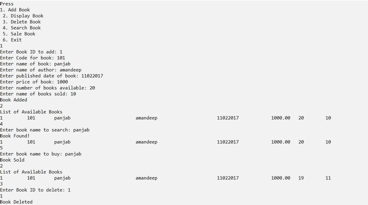 Press
1. Add Book
2. Display Book
3. Delete Book
4. Search Book
5. Sale Book
6. Exit
1
Enter Book ID to add: 1
Enter Code for book: 101
Enter name of book: panjab
Enter name of author: amandeep
Enter published date of book: 11022017
Enter price of book: 1000
Enter number of books available: 20
Enter name of books sold: 10
Book Added
2
List of Available Books
101
panjab
amandeep
11022017
1000.00
20
10
4
Enter book name to search: panjab
Book Found!
101
panjab
amandeep
11022017
1000.00
20
10
5
Enter book name to buy: panjab
Book Sold
2
List of Available Books
1
101
panjab
amandeep
11022017
1000.00
19
11
3
Enter Book ID to delete: 1
1
Book Deleted
