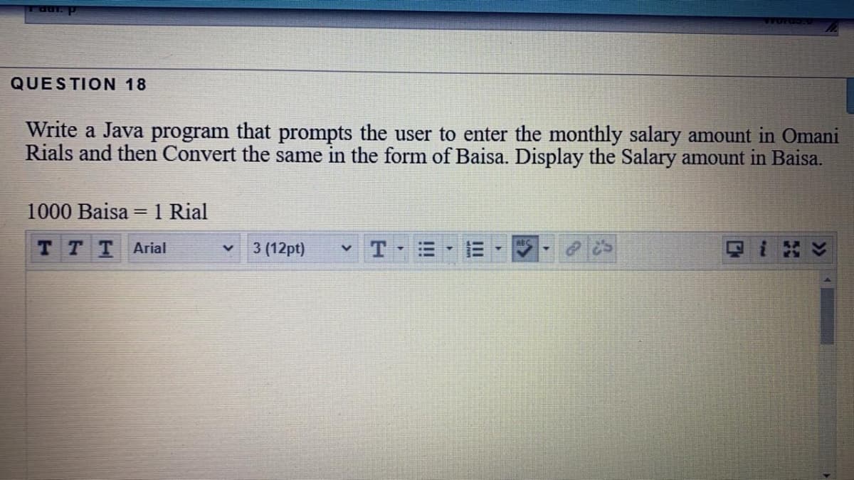 Taut. p
QUESTION 18
Write a Java program that prompts the user to enter the monthly salary amount in Omani
Rials and then Convert the same in the form of Baisa. Display the Salary amount in Baisa.
1000 Baisa = 1 Rial
тTT Arial
3 (12pt)

