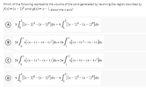Which of the following represents the volume of the solid generated by revolving the region bounded by
f(x)=(x-1)³ and g(x)=x-1 about the x-axis?
AT
A)
- 1/
π Sª [(x − 1)² – (x − 1)²]dx + π *ª[(x - 1)²-(x - 1)*]dx
℗ 2√x
B 2x x[(x-1) = (x-1) ³]dx + 2x²x[(x-1)³=(x-1)]dx
Ⓒ2x'x[(x-1)³=(x-1)]dx + 2xx[(x-1)=(x-1) ³]dx
0
1
℗ ²[(x - 1)²-(x - 1)²]dx - π/²[(x - 1)²-(x - 1)ª]dx
D
П