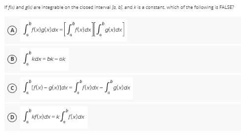 If f(x) and g(x) are integrable on the closed interval [a, b], and k is a constant, which of the following is FALSE?
Ⓒ *f(x)g(x)dx= [[*f(x) dx ][√° g(x)dx]
B
Sº
kdx-bk-ak
Ⓒif(x)-g(x)]dx = f(x)dx - g(x)dx
Ⓒ √ ² kf(x) dx = kxf² f(x) d