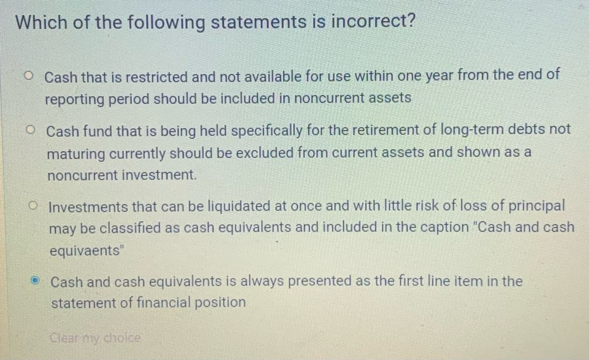 Which of the following statements is incorrect?
O Cash that is restricted and not available for use within one year from the end of
reporting period should be included in noncurrent assets
O Cash fund that is being held specifically for the retirement of long-term debts not
maturing currently should be excluded from current assets and shown as a
noncurrent investment.
O Investments that can be liquidated at once and with little risk of loss of principal
may be classified as cash equivalents and included
the caption "Cash and cash
equivaents"
Cash and cash equivalents is always presented as the first line item in the
statement of financial position
Clear my choce
