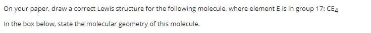 On your paper, draw a correct Lewis structure for the following molecule, where element E is in group 17: CE4
In the box below, state the molecular geometry of this molecule.
