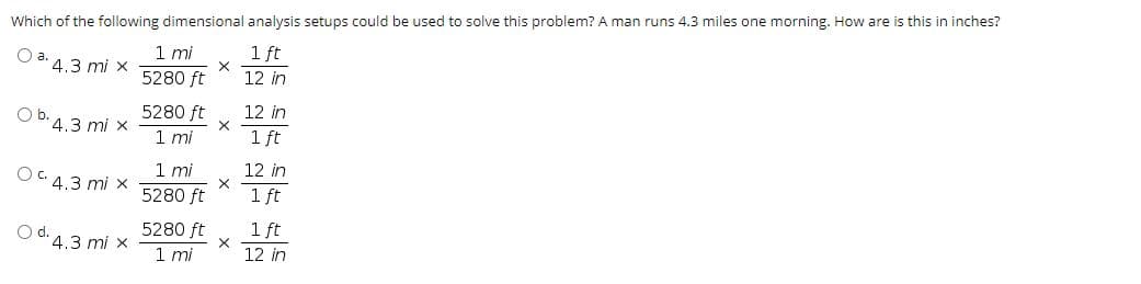 Which of the following dimensional analysis setups could be used to solve this problem? A man runs 4.3 miles one morning. How are is this in inches?
1 mi
5280 ft
1 ft
Oa.
4.3 mi x
12 in
5280 ft
1 mi
12 in
Ob. 4.3 mi x
1 ft
1mi
12 in
OC 4.3 mi x
5280 ft
1 ft
5280 ft
1 ft
O d. 4.3 mi x
1 mi
12 in
