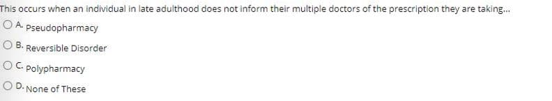 This occurs when an individual in late adulthood does not inform their multiple doctors of the prescription they are taking.
O A. pseudopharmacy
O B. Reversible Disorder
OC. Polypharmacy
C.
O D. None of These
