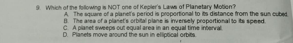 9. Which of the following is NOT one of Kepler's Laws of Planetary Motion?
A. The square of a planet's period is proportional to its distance from the sun cubed,
B. The area of a planet's orbital plane is inversely proportional to its speed.
C. A planet sweeps out equal area in an equal time interval.
D. Planets move around the sun in elliptical orbits.
