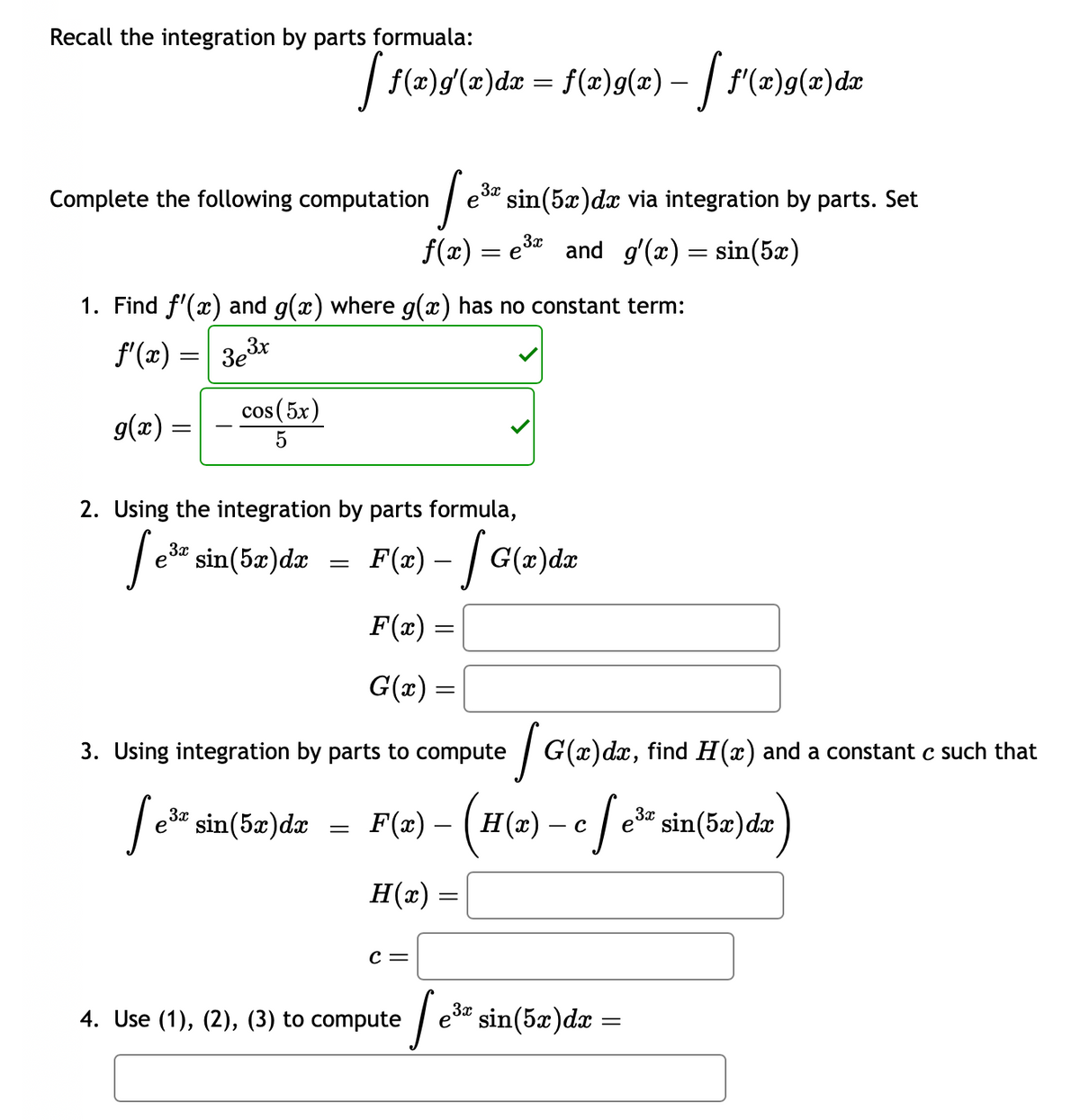 Recall the integration by parts formuala:
Complete the following computation
g(x)
=
1. Find f'(x) and g(x) where g(x) has no constant term:
f'(x) = 3eº 3x
cos (5x)
5
[ f(x)g'(x)dx = f(x)9(x) — [ f'(x)g(x) dx
3x
[e³= sin(5x)dr
=
2. Using the integration by parts formula,
3x
1 e³* sin(5x) dx via integration by parts. Set
=
3x
ƒ(x) = e³ and g'(x) = sin(5x)
F(x) - | G(x)da
-
F(x) =
G(x) =
3. Using integration by parts to compute
[e³* sin(5x)da
C =
4. Use (1), (2), (3) to compute
F(@) - (H(a) - c / e*sin(5a)da
с e³
dx
H(x)
[G(a)da, find H(a) and a constant c such that
=
| e³ª sin(5x)dx =