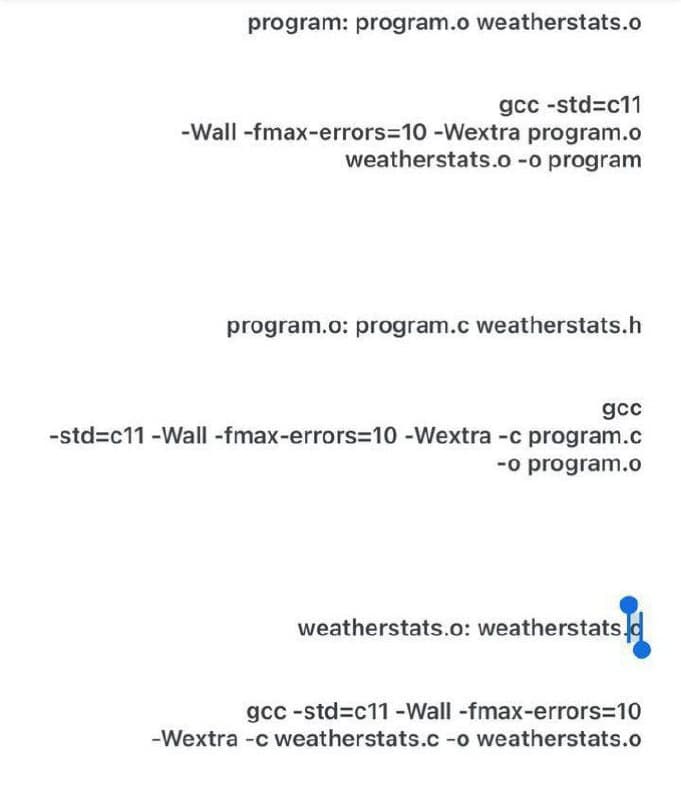 program: program.o weatherstats.o
gcc-std=c11
-Wall -fmax-errors=10 - Wextra program.o
weatherstats.o -o program
program.o: program.c weatherstats.h
gcc
-std=c11 -Wall -fmax-errors=10 - Wextra -c program.c
-o program.o
weatherstats.o: weatherstats.
gcc-std=c11 -Wall -fmax-errors=10
-Wextra -c weatherstats.c -o weatherstats.o