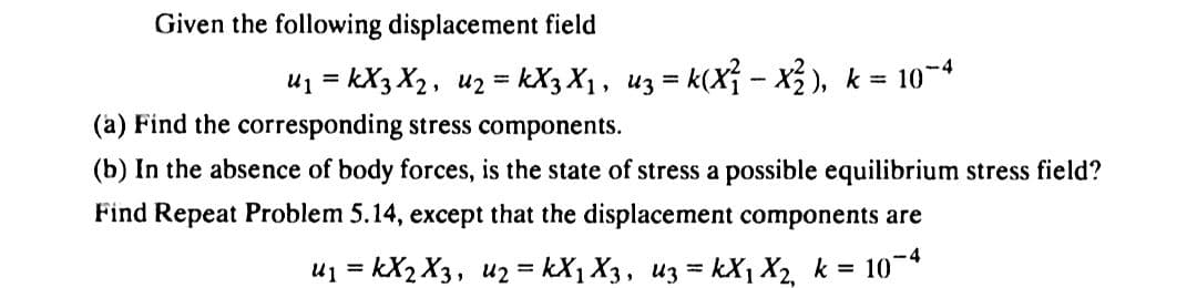 Given the following displacement field
u₁=kX3 X₂, u₂ = kX3 X₁, u3 = k(X²₁ - X²), k = 10-4
(a) Find the corresponding stress components.
(b) In the absence of body forces, is the state of stress a possible equilibrium stress field?
Find Repeat Problem 5.14, except that the displacement components are
10-4
u₁ = KX2 X3, 2=kX₁ X3, u3 = KX₁ X₂, k =
