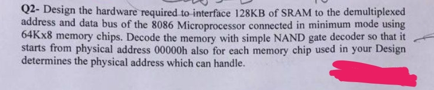 Q2- Design the hardware required to interface 128KB of SRAM to the demultiplexed
address and data bus of the 8086 Microprocessor connected in minimum mode using
64Kx8 memory chips. Decode the memory with simple NAND gate decoder so that it
starts from physical address 00000h also for each memory chip used in your Design
determines the physical address which can handle.