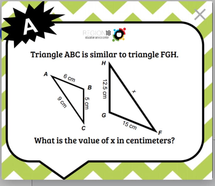 А
REGION18
education service center
Triangle ABC is similar to triangle FGH.
H
A
6 cm
B
G
15 сm
F
What is the value of x in centimeters?
12.5 cm
5 сm
9 cm
