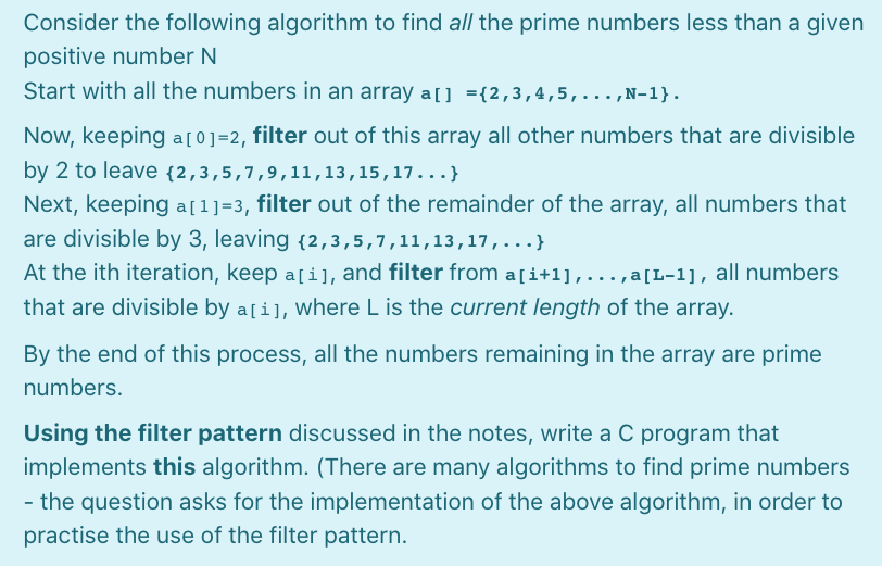 Consider the following algorithm to find all the prime numbers less than a given
positive number N
Start with all the numbers in an array a[] ={2,3,4,5,...,N-1}.
Now, keeping a[0]=2, filter out of this array all other numbers that are divisible
by 2 to leave {2,3,5,7,9,11,13,15,17...}
Next, keeping a[1]=3, filter out of the remainder of the array, all numbers that
are divisible by 3, leaving {2,3,5,7,11,13,17,...}
At the ith iteration, keep a[i], and filter from a[i+l],..., a[L-1], all numbers
that are divisible by a[i], where L is the current length of the array.
By the end of this process, all the numbers remaining in the array are prime
numbers.
Using the filter pattern discussed in the notes, write a C program that
implements this algorithm. (There are many algorithms to find prime numbers
- the question asks for the implementation of the above algorithm, in order to
practise the use of the filter pattern.

