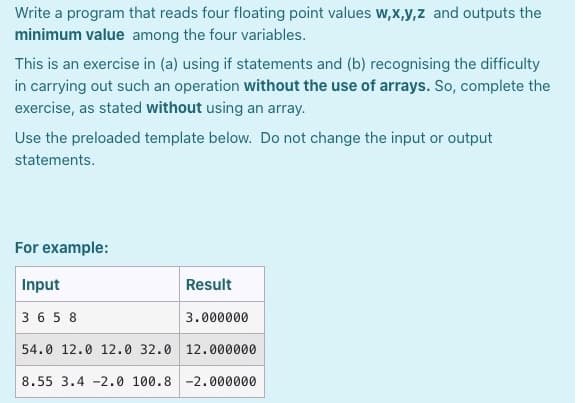 Write a program that reads four floating point values w,x,y,z and outputs the
minimum value among the four variables.
This is an exercise in (a) using if statements and (b) recognising the difficulty
in carrying out such an operation without the use of arrays. So, complete the
exercise, as stated without using an array.
Use the preloaded template below. Do not change the input or output
statements.
For example:
Input
Result
3 6 5 8
3.000000
54.0 12.0 12.0 32.0 12.000000
8.55 3.4 -2.0 100.8 -2.000000
