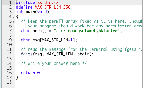 1 #include <stdio.h>
2 #define MAX_STR_LEN 256
3 int main(void)
4 -{
5,
6
7
8
9
10
11
12
13
14
15
16
17 }
18
/* keep the perm[] array fixed as it is here, though
your program should work for any permutation arro
char perm[] = "qjczieaungsdfxmphybklortvw";
char msg[MAX_STR_LEN+1];
/* read the message from the terminal using fgets
fgets(msg, MAX_STR_LEN, stdin);
/* write your answer here */
return 0;

