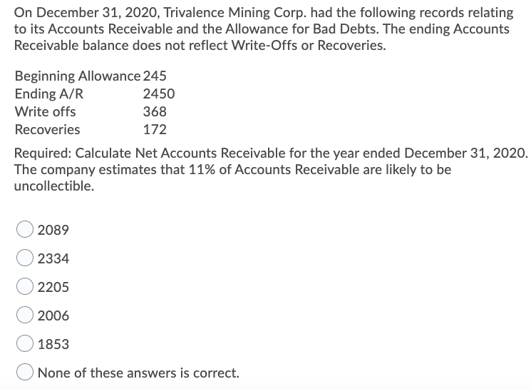 On December 31, 2020, Trivalence Mining Corp. had the following records relating
to its Accounts Receivable and the Allowance for Bad Debts. The ending Accounts
Receivable balance does not reflect Write-Offs or Recoveries.
Beginning Allowance 245
Ending A/R
2450
Write offs
368
Recoveries
172
Required: Calculate Net Accounts Receivable for the year ended December 31, 2020.
The company estimates that 11% of Accounts Receivable are likely to be
uncollectible.
2089
2334
2205
2006
1853
None of these answers is correct.
