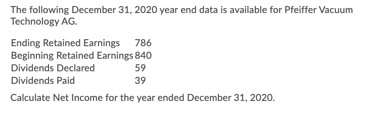 The following December 31, 2020 year end data is available for Pfeiffer Vacuum
Technology AG.
Ending Retained Earnings
Beginning Retained Earnings 840
786
Dividends Declared
59
Dividends Paid
39
Calculate Net Income for the year ended December 31, 2020.
