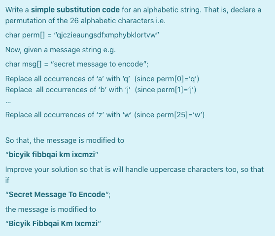 Write a simple substitution code for an alphabetic string. That is, declare a
permutation of the 26 alphabetic characters i.e.
char perm[] = "ajczieaungsdfxmphybklortvw"
Now, given a message string e.g.
char msg[] = "secret message to encode";
Replace all occurrences of 'a' with 'q' (since perm[0]='q')
Replace all occurrences of 'b' with 'j (since perm[1]='j')
Replace all occurrences of 'z' with 'w' (since perm[25]='w')
So that, the message is modified to
"bicyik fibbqai km ixcmzi"
Improve your solution so that is will handle uppercase characters too, so that
if
"Secret Message To Encode";
the message is modified to
"Bicyik Fibbqai Km Ixcmzi"
