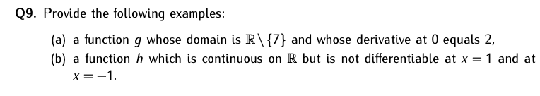 Q9. Provide the following examples:
(a) a function g whose domain is R\{7} and whose derivative at 0 equals 2,
(b) a function h which is continuous on R but is not differentiable at x = 1 and at
x =-1.
