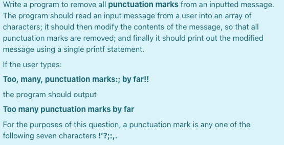 Write a program to remove all punctuation marks from an inputted message.
The program should read an input message from a user into an array of
characters; it should then modify the contents of the message, so that all
punctuation marks are removed; and finally it should print out the modified
message using a single printf statement.
If the user types:
Too, many, punctuation marks:; by far!
the program should output
Too many punctuation marks by far
For the purposes of this question, a punctuation mark is any one of the
following seven characters !'?;:,.
