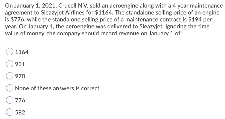 On January 1, 2021, Crucell N.V. sold an aeroengine along with a 4 year maintenance
agreement to Sleazyjet Airlines for $1164. The standalone selling price of an engine
is $776, while the standalone selling price of a maintenance contract is $194 per
year. On January 1, the aeroengine was delivered to Sleazyjet. Ignoring the time
value of money, the company should record revenue on January 1 of:
1164
931
970
None of these answers is correct
776
582
