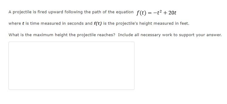 A projectile is fired upward following the path of the equation f(t) = -t? + 20t
where t is time measured in seconds and f(t) is the projectile's height measured in feet.
What is the maximum height the projectile reaches? Include all necessary work to support your answer.
