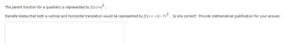 The parent function for a quadratic is represented by f(x) = x.
Danielle states that both a vertical and horizontal translation would be represented by f(x) = - (x - 7). Is she correct? Provide mathematical justification for your answer.
