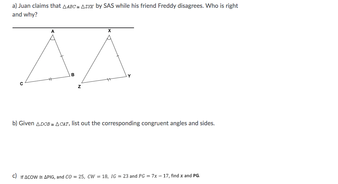 a) Juan claims that AABC= AZZYX by SAS while his friend Freddy disagrees. Who is right
and why?
X
B
b) Given ADOB = ACAT, list out the corresponding congruent angles and sides.
C) If ACOW = APIG, and CO = 25, CW = 18, IG = 23 and PG = 7x – 17, find x and PG.
