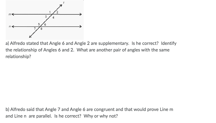 3
4
9.
8.
a) Alfredo stated that Angle 6 and Angle 2 are supplementary. Is he correct? Identify
the relationship of Angles 6 and 2. What are another pair of angles with the same
relationship?
b) Alfredo said that Angle 7 and Angle 6 are congruent and that would prove Line m
and Line n are parallel. Is he correct? Why or why not?
