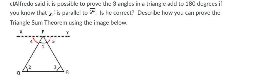 c)Alfredo said it is possible to prove the 3 angles in a triangle add to 180 degrees if
you know that y is parallel to QR. Is he correct? Describe how you can prove the
Triangle Sum Theorem using the image below.
Y
4
R
3.
