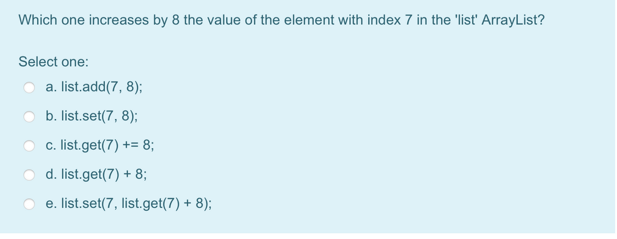 Which one increases by 8 the value of the element with index 7 in the 'list' ArrayList?
Select one:
a. list.add(7, 8);
b. list.set(7, 8);
c. list.get(7) += 8;
d. list.get(7) + 8;
e. list.set(7, list.get(7) + 8);
