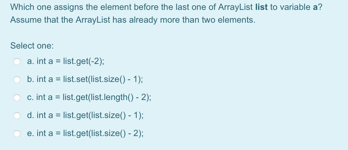 Which one assigns the element before the last one of ArrayList list to variable a?
Assume that the ArrayList has already more than two elements.
Select one:
a. int a = list.get(-2);
b. int a = list.set(list.size() - 1);
c. int a = list.get(list.length() - 2);
%3D
d. int a = list.get(list.size() - 1);
e. int a = list.get(list.size() - 2);
