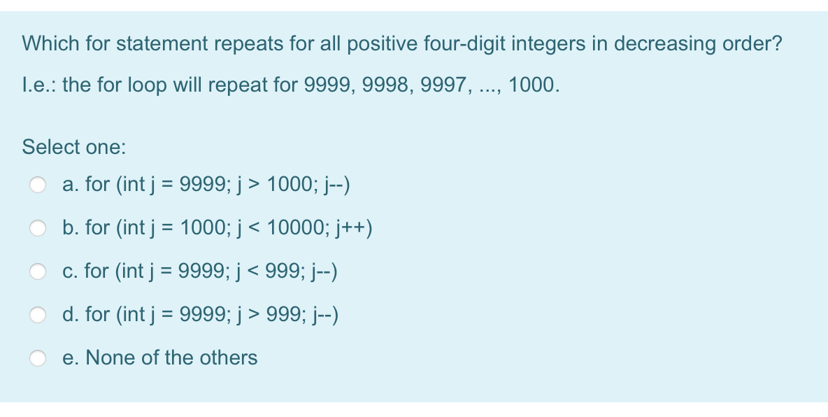 Which for statement repeats for all positive four-digit integers in decreasing order?
I.e.: the for loop will repeat for 9999, 9998, 9997, ..., 1000.
Select one:
a. for (int j = 9999; j > 1000; j--)
b. for (int j = 1000; j< 10000; j++)
c. for (int j = 9999; j < 999; j--)
d. for (int j = 9999; j > 999; j--)
e. None of the others
