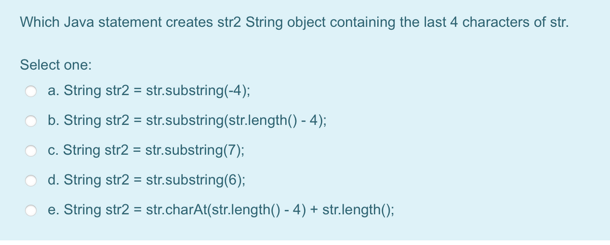 Which Java statement creates str2 String object containing the last 4 characters of str.
Select one:
a. String str2 = str.substring(-4);
b. String str2
= str.substring(str.length() - 4);
c. String str2 =
str.substring(7);
d. String str2 = str.substring(6);
e. String str2 = str.charAt(str.length() - 4) + str.length();
