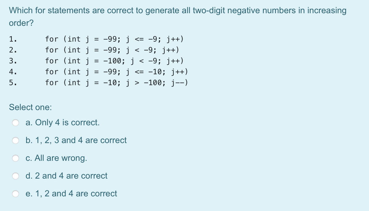 Which for statements are correct to generate all two-digit negative numbers in increasing
order?
for (int j
for (int j
-99; j <= -9; j++)
-99; j < -9; j++)
= -100; j < -9; j++)
for (int j = -99; j <= -10; j++)
-100; j--)
1.
%D
2.
3.
for (int j
4.
5.
for (int j
-10; j
%D
Select one:
a. Only 4 is correct.
b. 1, 2, 3 and 4 are correct
c. All are wrong.
d. 2 and 4 are correct
e. 1, 2 and 4 are correct
