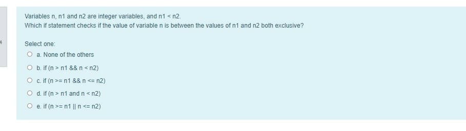 Variables n, n1 and n2 are integer variables, and n1 < n2.
Which if statement checks if the value of variable n is between the values of n1 and n2 both exclusive?
Select one:
O a. None of the others
O b.if (n > n1 && n< n2)
O c.if (n >= n1 && n <= n2)
O d. if (n > n1 andn< n2)
O e. if (n >= n1 || n <= n2)
