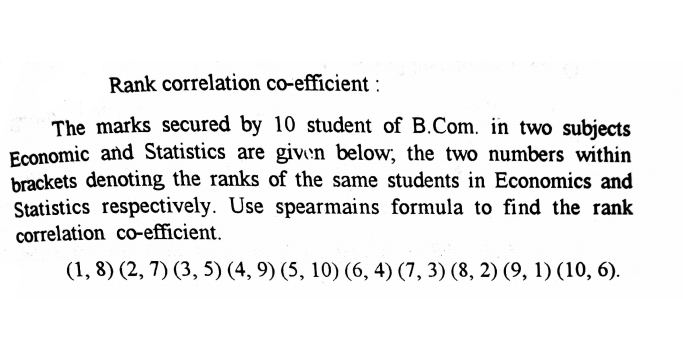 Rank correlation co-efficient :
The marks secured by 10 student of B.Com. in two subjects
Economic and Statistics are given below, the two numbers within
brackets denoting the ranks of the same students in Economics and
Statistics respectively. Use spearmains formula to find the rank
correlation co-efficient.
(1, 8) (2, 7) (3, 5) (4, 9) (5, 10) (6, 4) (7, 3) (8, 2) (9, 1) (10, 6).
