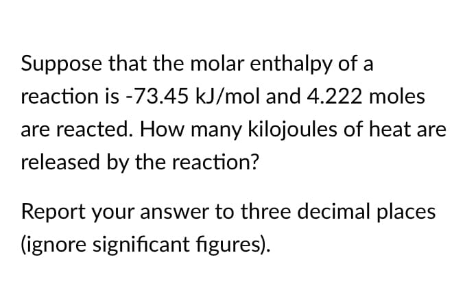 Suppose that the molar enthalpy of a
reaction is -73.45 kJ/mol and 4.222 moles
are reacted. How many kilojoules of heat are
released by the reaction?
Report your answer to three decimal places
(ignore significant figures).

