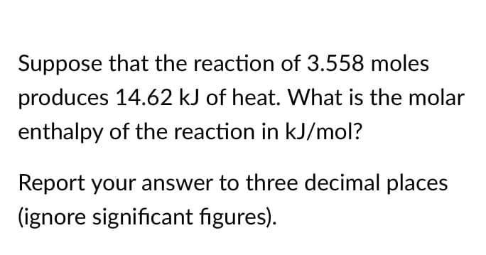 Suppose that the reaction of 3.558 moles
produces 14.62 kJ of heat. What is the molar
enthalpy of the reaction in kJ/mol?
Report your answer to three decimal places
(ignore significant figures).

