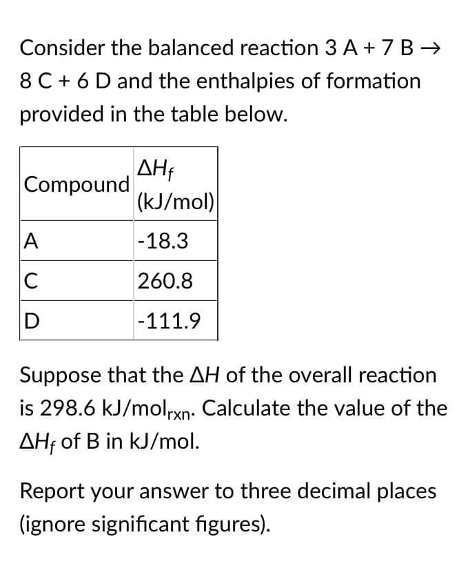 Consider the balanced reaction 3 A + 7 B →
8 C + 6 D and the enthalpies of formation
provided in the table below.
AHf
Compound
(kJ/mol)
A
-18.3
C
260.8
-111.9
Suppose that the AH of the overall reaction
is 298.6 kJ/molrxn: Calculate the value of the
AHf of B in kJ/mol.
Report your answer to three decimal places
(ignore significant figures).
