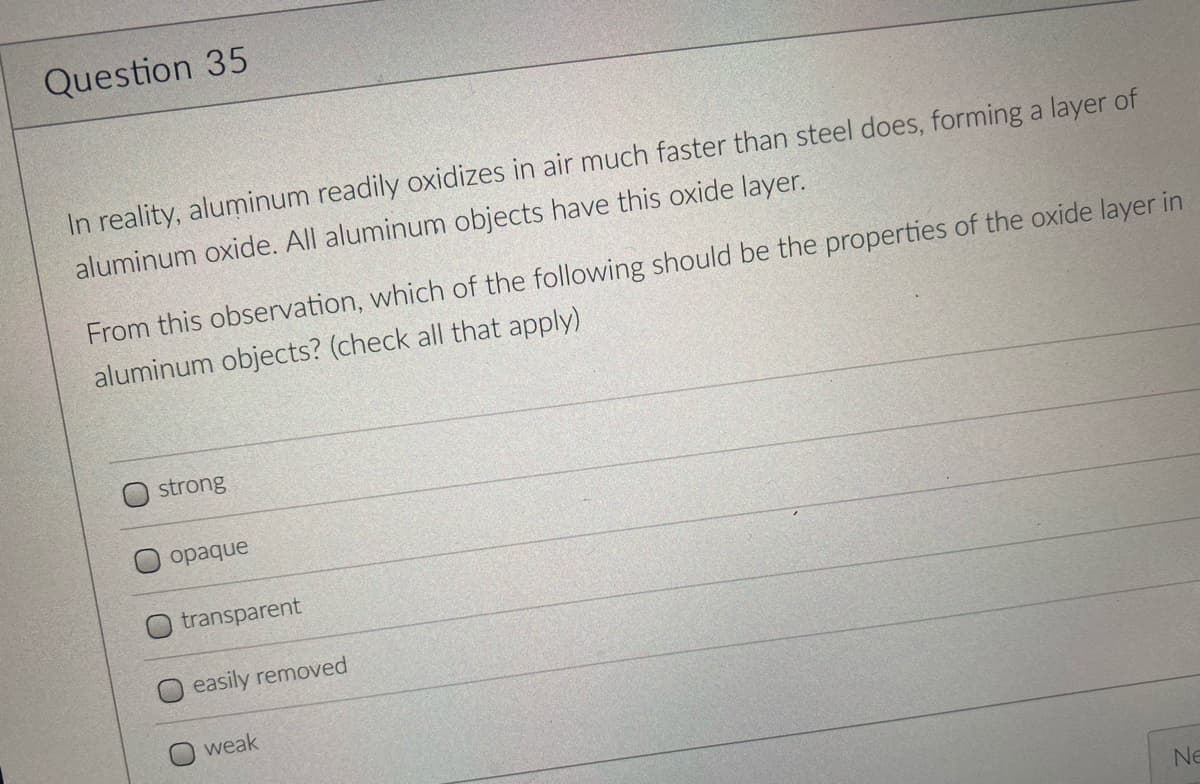 Question 35
In reality, aluminum readily oxidizes in air much faster than steel does, forming a layer of
aluminum oxide. All aluminum objects have this oxide layer.
From this observation, which of the following should be the properties of the oxide layer in
aluminum objects? (check all that apply)
strong
opaque
transparent
easily removed
weak
Ne