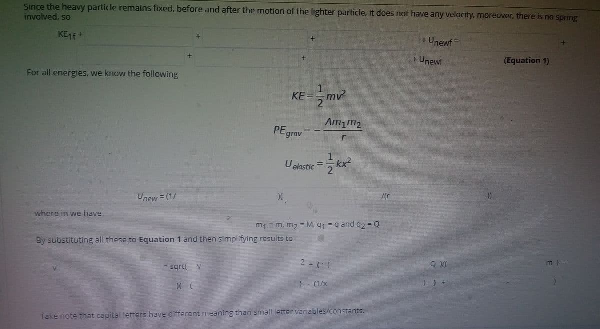 Since the heavy particle remains fixed, before and after the motion of the lighter particle, it does not have any velocity, moreover, there is no spring
involved, so
KE1 +
+Unewf
+ Unewi
(Equation 1)
For all energies, we know the following
KE=
mv
2.
Am,m2
PEgrav
1.
U elastic
/(r
Unew = (1/
where in we have
m1 = m, m2 = M, q1 = q and q, = Q
By substituting all these to Equation 1 and then simplifying results to
m) -
2 ( (
= sqrt
) (1/x
Take note that capital letters have different meaning than small letter variables/constants.
